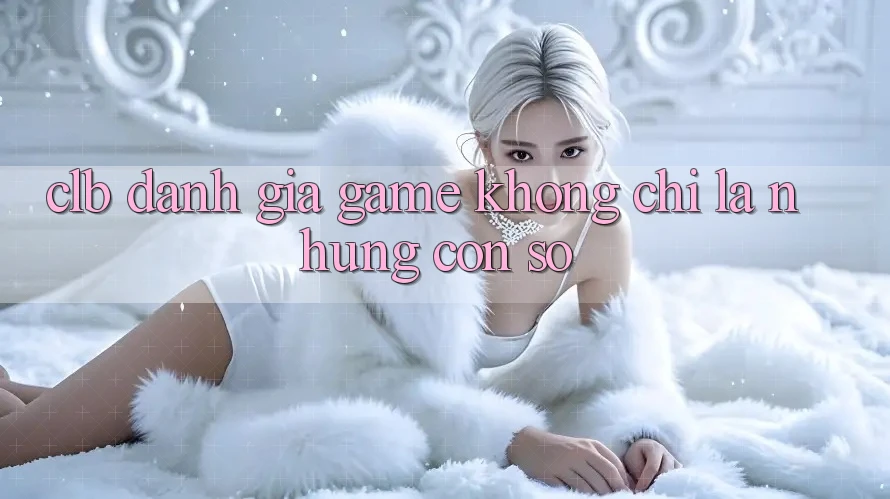“CLB Đánh Giá Game” - Không Chỉ Là Những Con Số