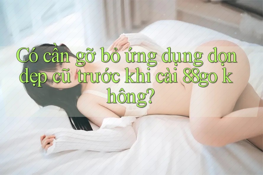 Có cần gỡ bỏ ứng dụng dọn dẹp cũ trước khi cài 88go không?