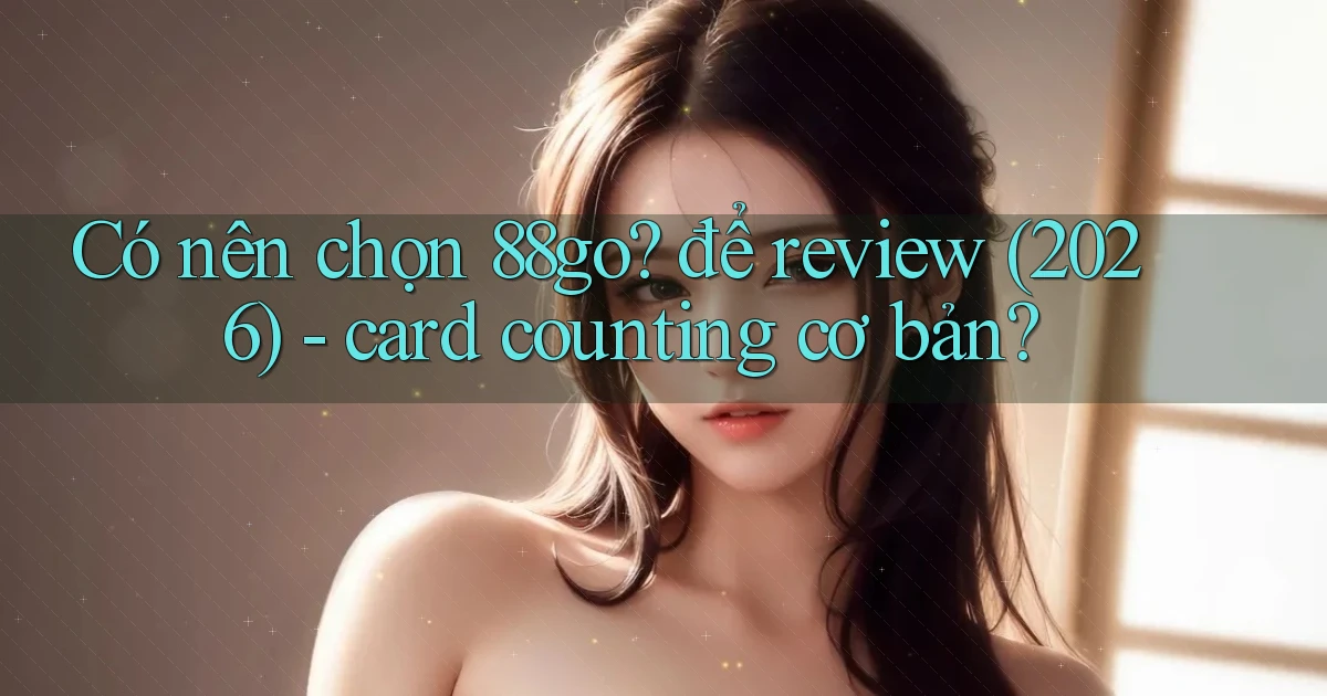 Có nên chọn 88go để review (2026)   card counting cơ bản