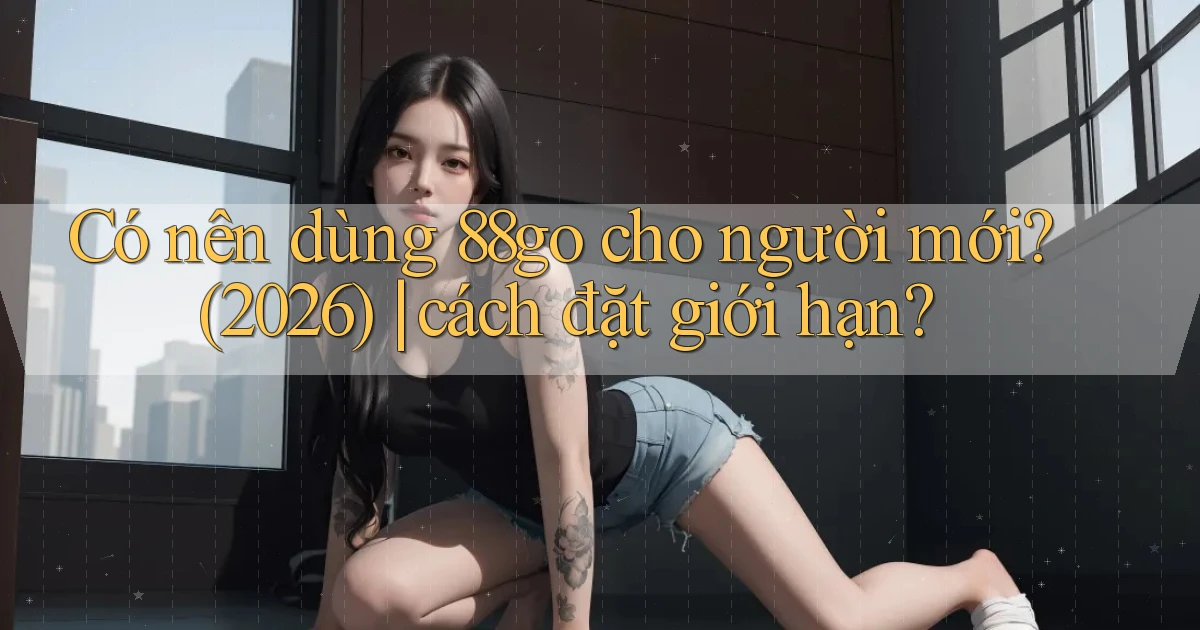 Có nên dùng 88go cho người mới (2026) cách đặt giới hạn
