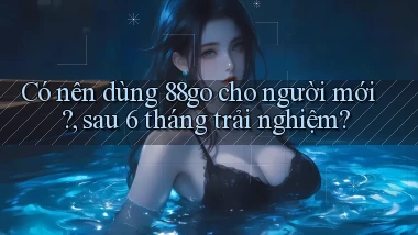 Có nên dùng 88go cho người mới, sau 6 tháng trải nghiệm