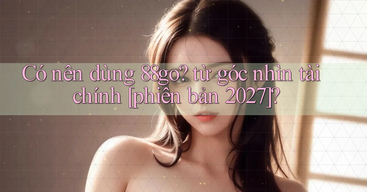 Có nên dùng 88go từ góc nhìn tài chính [phiên bản 2027]