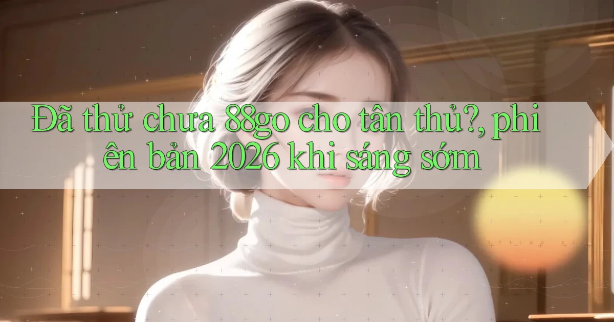 Đã thử chưa 88go cho tân thủ, phiên bản 2026 khi sáng sớm
