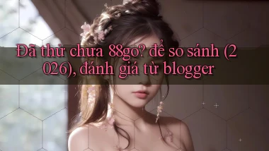 Đã thử chưa 88go để so sánh (2026), đánh giá từ blogger