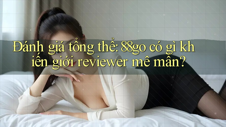 Đánh giá tổng thể: 88go có gì khiến giới reviewer mê mẩn?