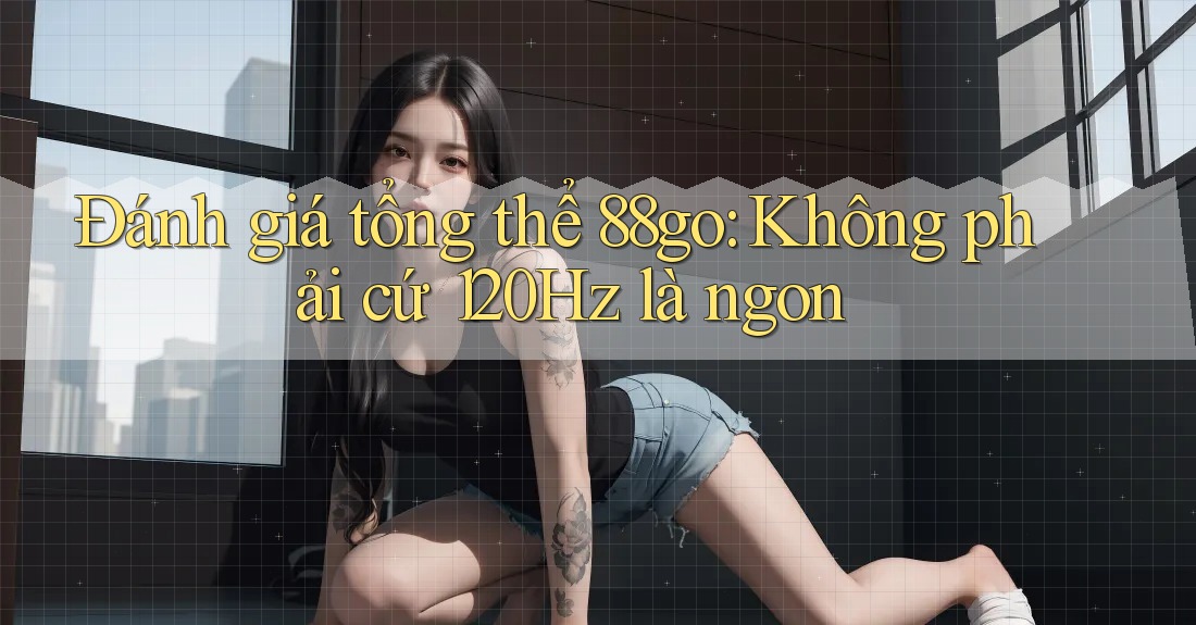 Đánh giá tổng thể 88go: Không phải cứ 120Hz là ngon