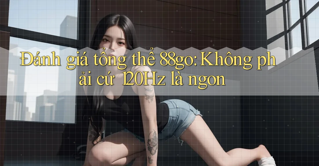 Đánh giá tổng thể 88go: Không phải cứ 120Hz là ngon