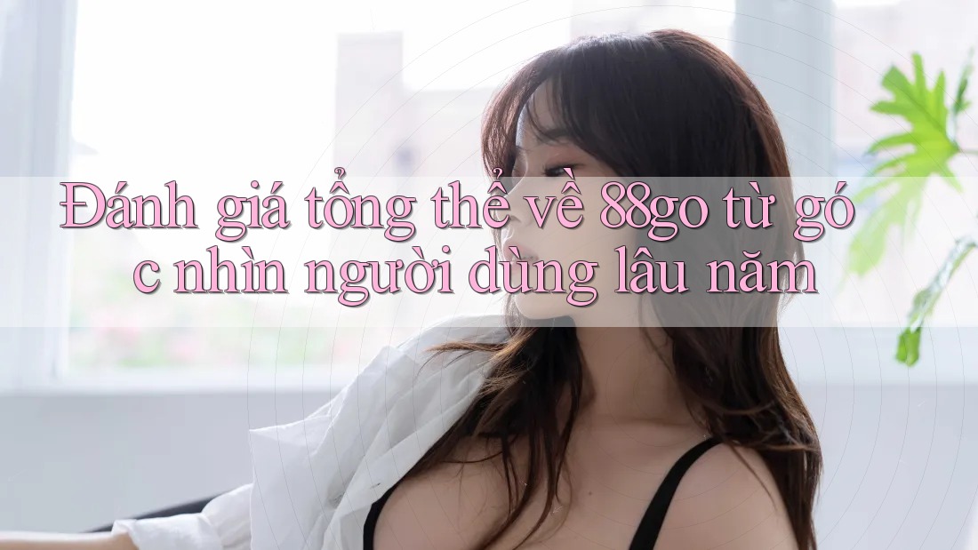 Đánh giá tổng thể về 88go từ góc nhìn người dùng lâu năm