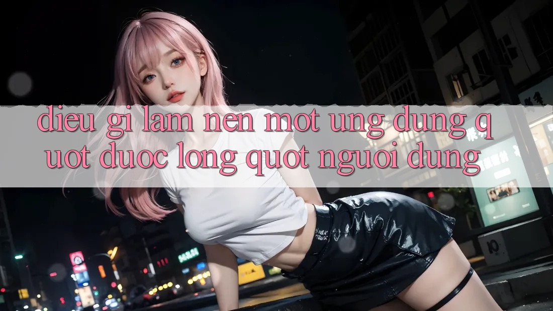 Điều Gì Làm Nên Một Ứng Dụng " Được Lòng" Người Dùng?