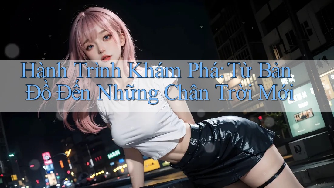 Hành Trình Khám Phá: Từ Bản Đồ Đến Những Chân Trời Mới