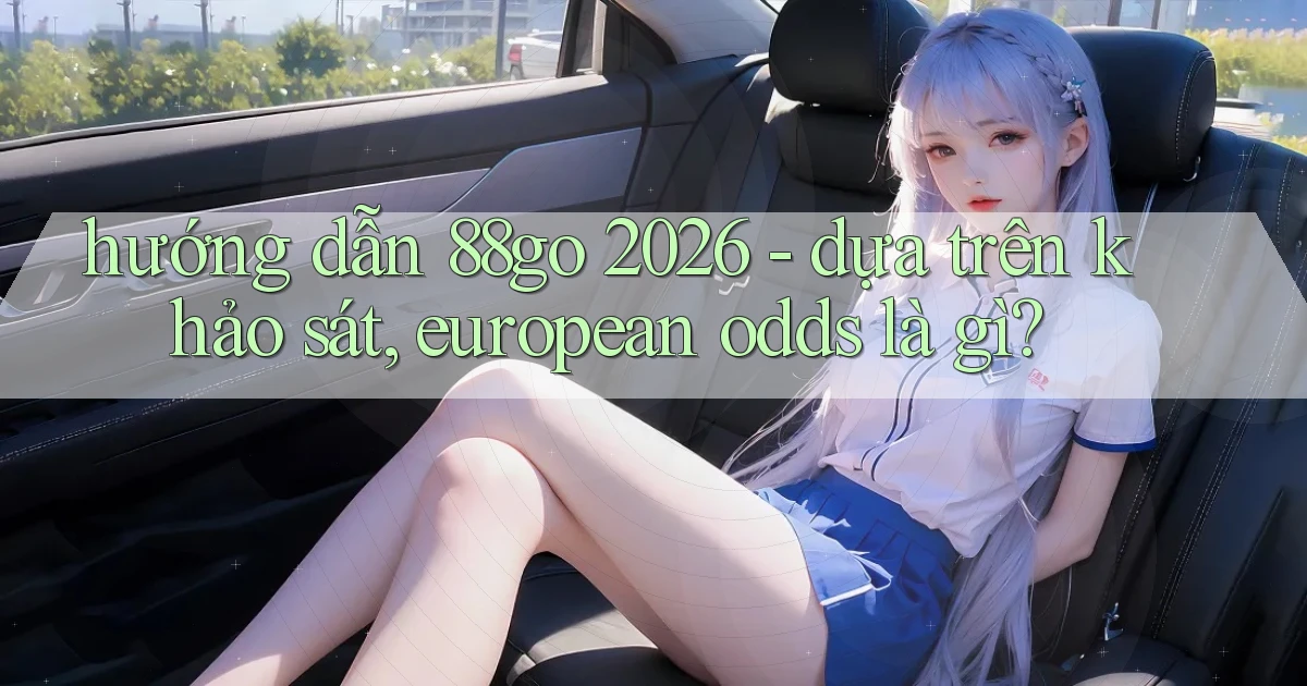 hướng dẫn 88go 2026   dựa trên khảo sát, european odds là gì
