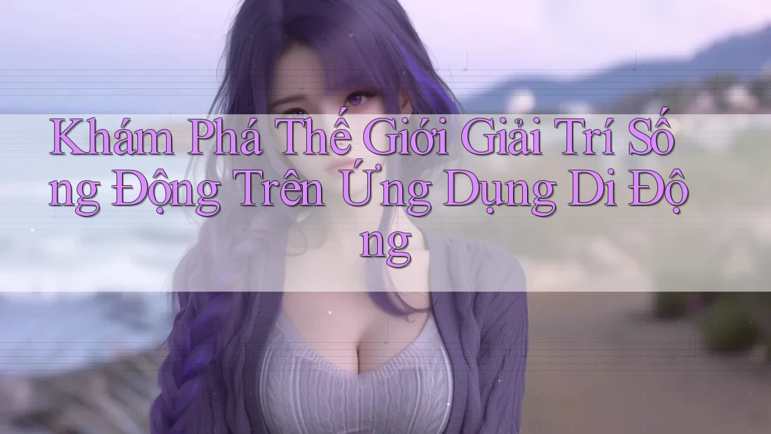 Khám Phá Thế Giới Giải Trí Sống Động Trên Ứng Dụng Di Động