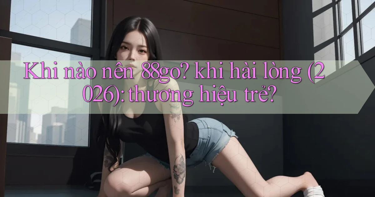 Khi nào nên 88go khi hài lòng (2026) thương hiệu trẻ