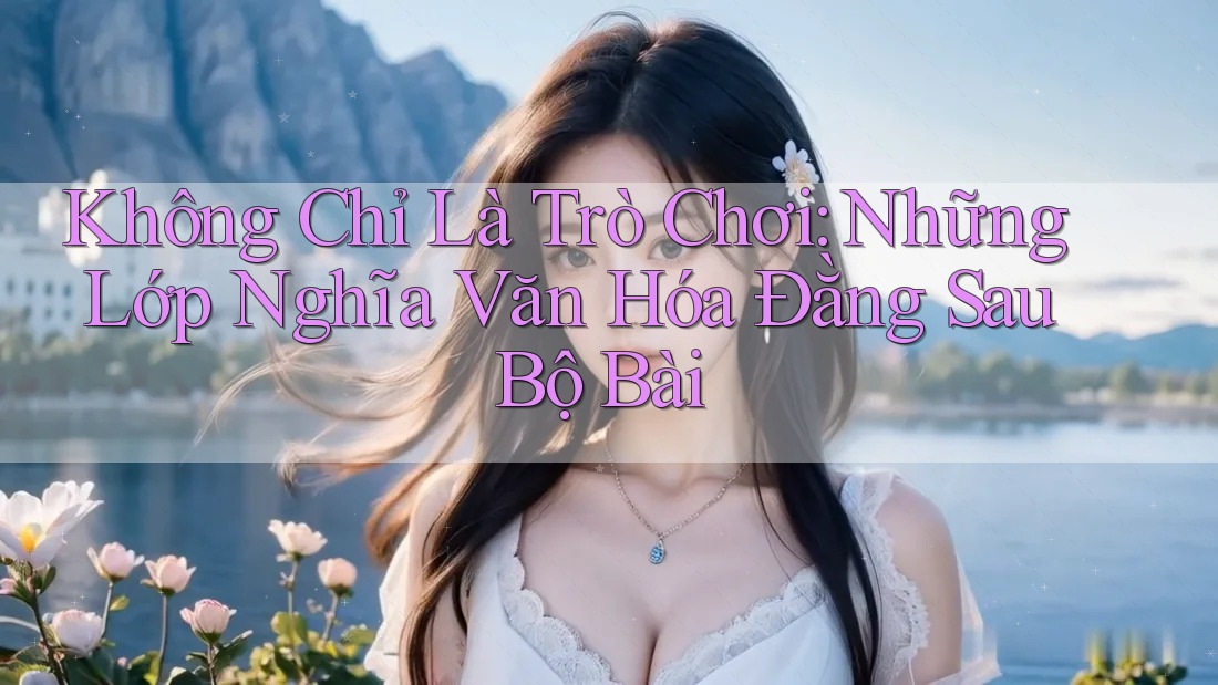 Không Chỉ Là Trò Chơi: Những Lớp Nghĩa Văn Hóa Đằng Sau Bộ Bài