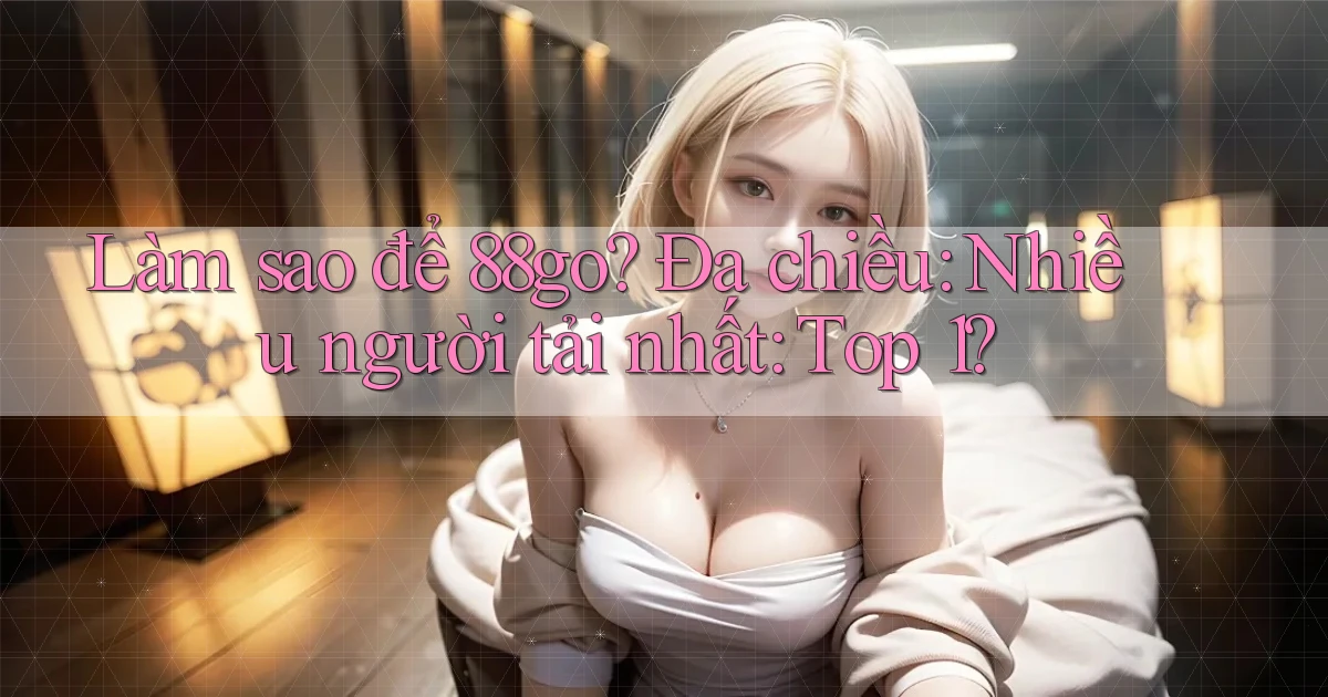 Làm sao để 88go đa chiều nhiều người tải nhất top 1