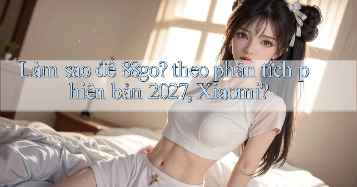 Làm sao để 88go theo phân tích phiên bản 2027, Xiaomi