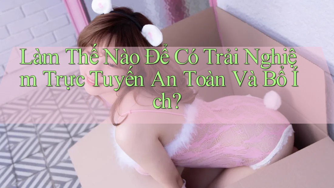Làm Thế Nào Để Có Trải Nghiệm Trực Tuyến An Toàn Và Bổ Ích?
