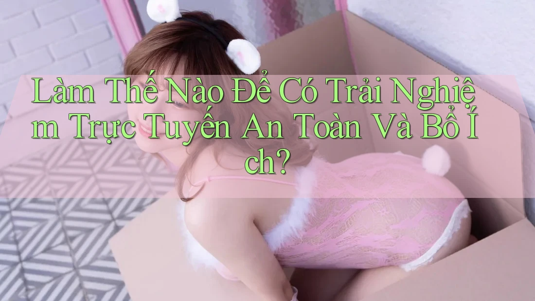 Làm Thế Nào Để Có Trải Nghiệm Trực Tuyến An Toàn Và Bổ Ích?