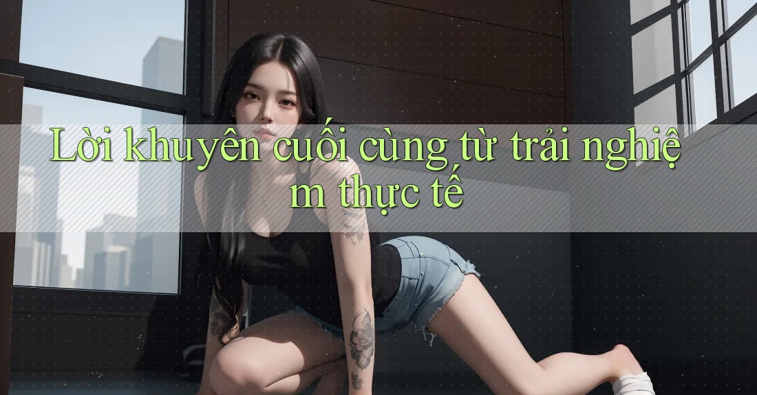 Lời khuyên cuối cùng từ trải nghiệm thực tế