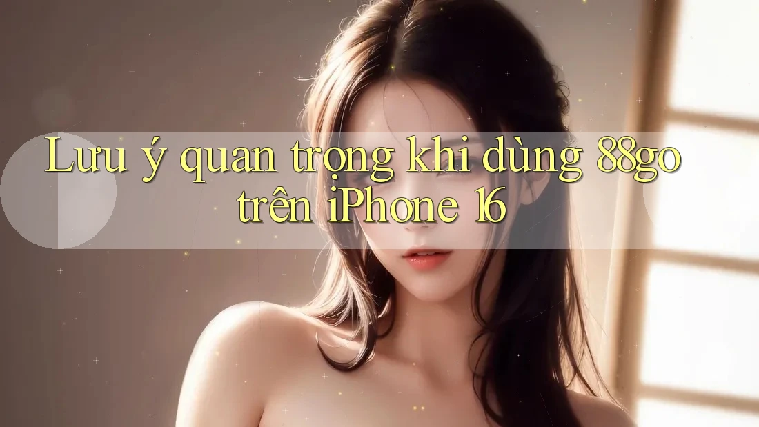 Lưu ý quan trọng khi dùng 88go trên iPhone 16