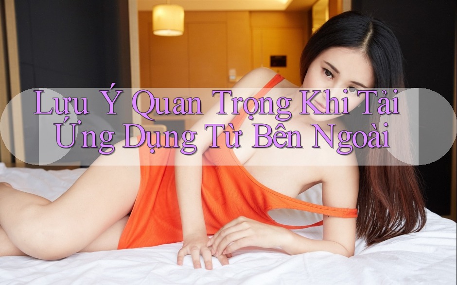 Lưu Ý Quan Trọng Khi Tải Ứng Dụng Từ Bên Ngoài