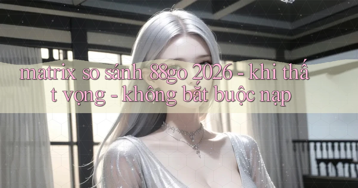 matrix so sánh 88go 2026   khi thất vọng   không bắt buộc nạp