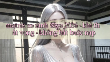 matrix so sánh 88go 2026   khi thất vọng   không bắt buộc nạp