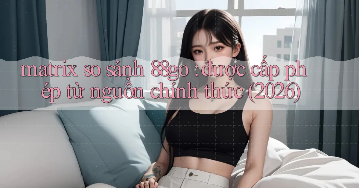 matrix so sánh 88go được cấp phép từ nguồn chính thức (2026)