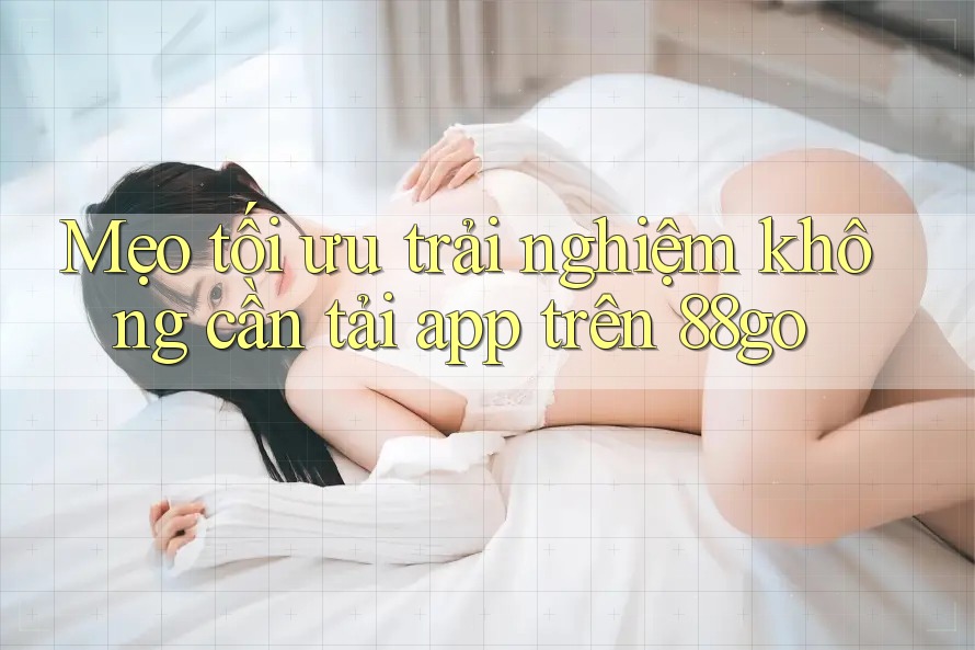 Mẹo tối ưu trải nghiệm không cần tải app trên 88go