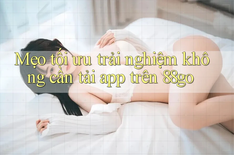 Mẹo tối ưu trải nghiệm không cần tải app trên 88go