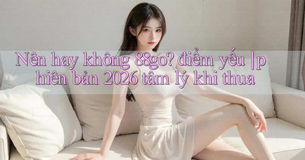 Nên hay không 88go điểm yếu phiên bản 2026 tâm lý khi thua