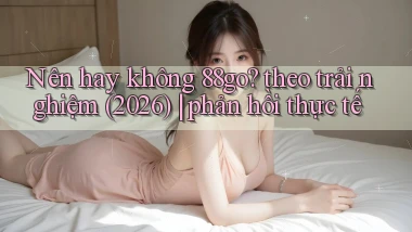 Nên hay không 88go theo trải nghiệm (2026) phản hồi thực tế