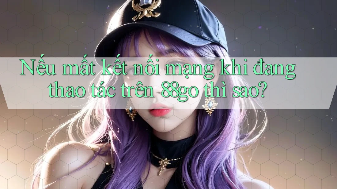 Nếu mất kết nối mạng khi đang thao tác trên 88go thì sao?