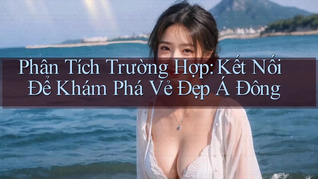 Phân Tích Trường Hợp: Kết Nối Để Khám Phá Vẻ Đẹp Á Đông