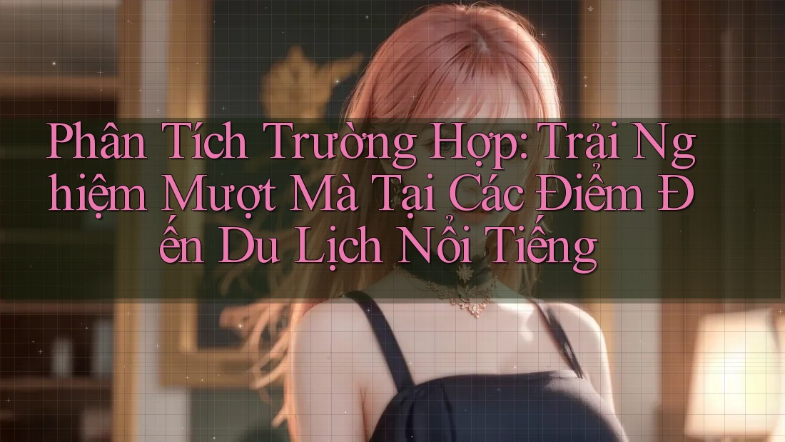 Phân Tích Trường Hợp: Trải Nghiệm Mượt Mà Tại Các Điểm Đến Du Lịch Nổi Tiếng