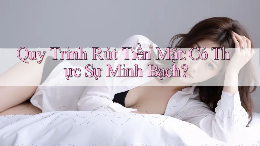 Quy Trình Rút Tiền Mặt: Có Thực Sự Minh Bạch?