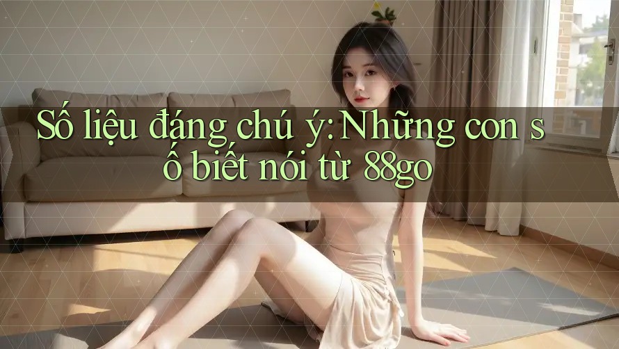 Số liệu đáng chú ý: Những con số biết nói từ 88go