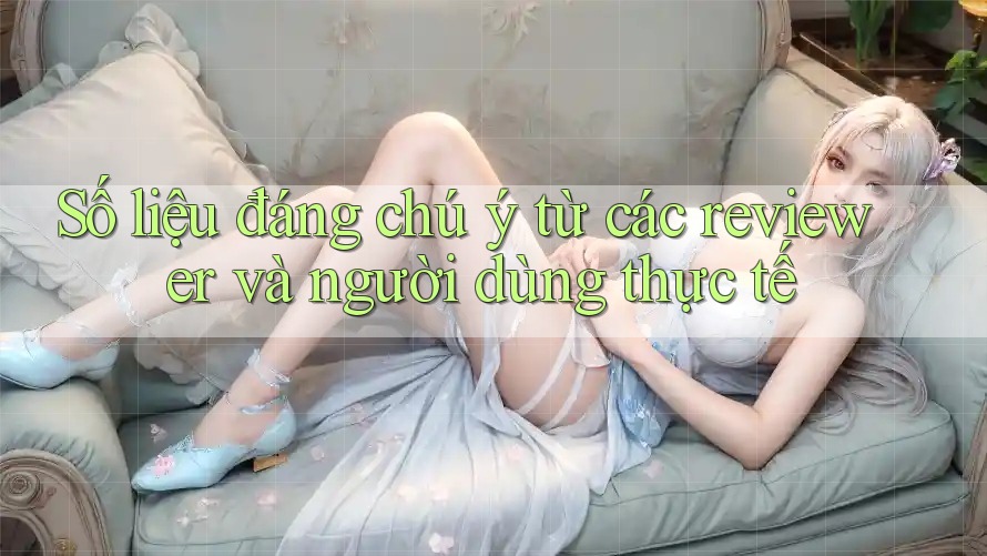 Số liệu đáng chú ý từ các reviewer và người dùng thực tế