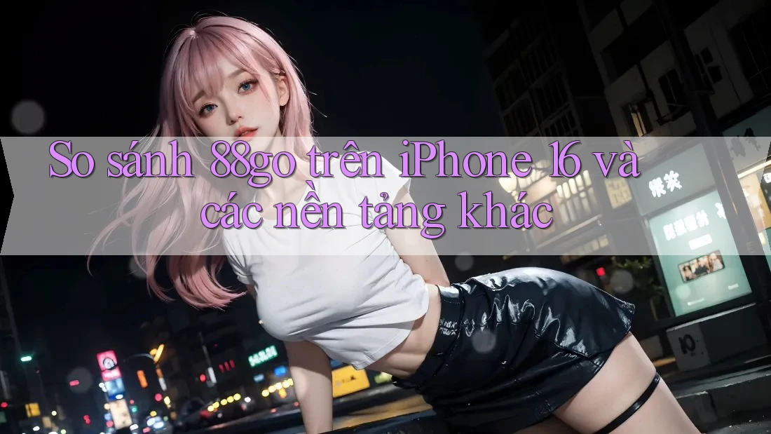 So sánh 88go trên iPhone 16 và các nền tảng khác