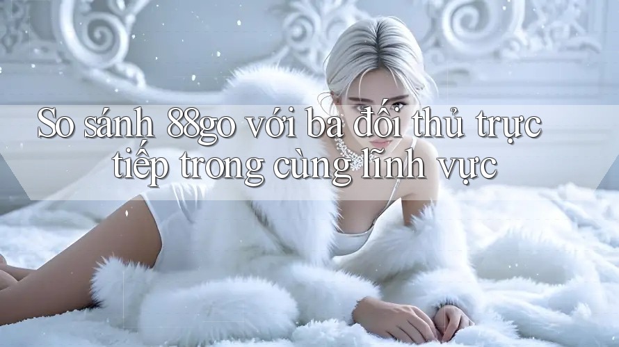 So sánh 88go với ba đối thủ trực tiếp trong cùng lĩnh vực