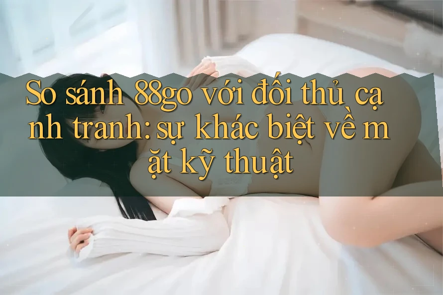 So sánh 88go với đối thủ cạnh tranh: sự khác biệt về mặt kỹ thuật