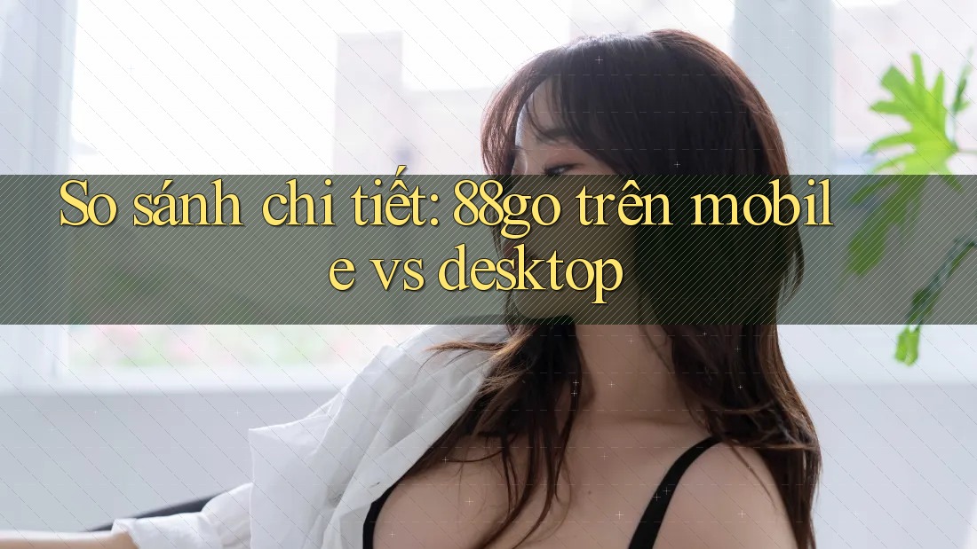 So sánh chi tiết: 88go trên mobile vs desktop