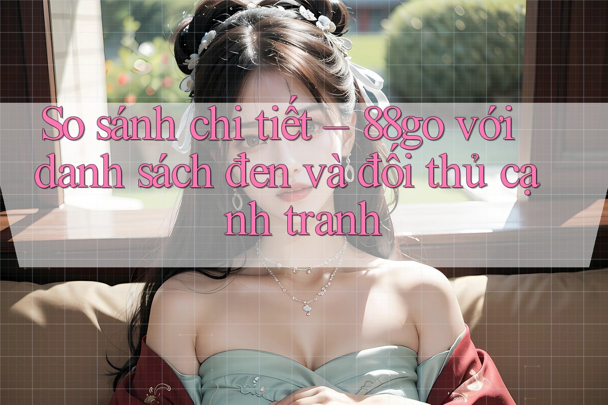 So sánh chi tiết – 88go với danh sách đen và đối thủ cạnh tranh