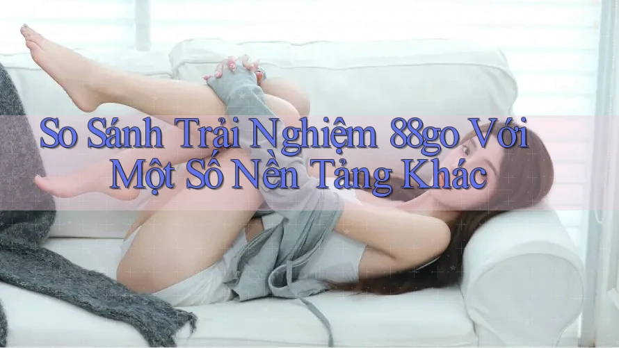 So Sánh Trải Nghiệm 88go Với Một Số Nền Tảng Khác