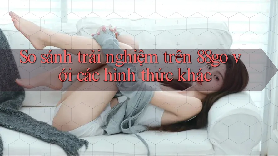 So sánh trải nghiệm trên 88go với các hình thức khác