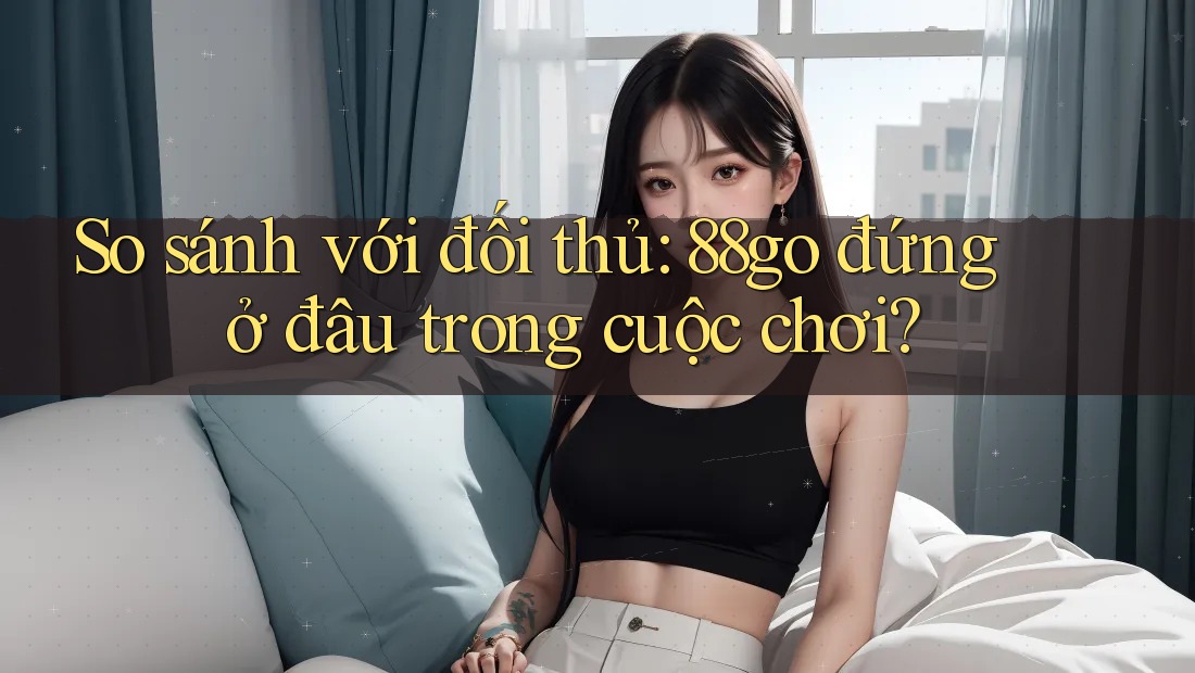 So sánh với đối thủ: 88go đứng ở đâu trong cuộc chơi?