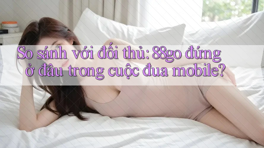 So sánh với đối thủ: 88go đứng ở đâu trong cuộc đua mobile?