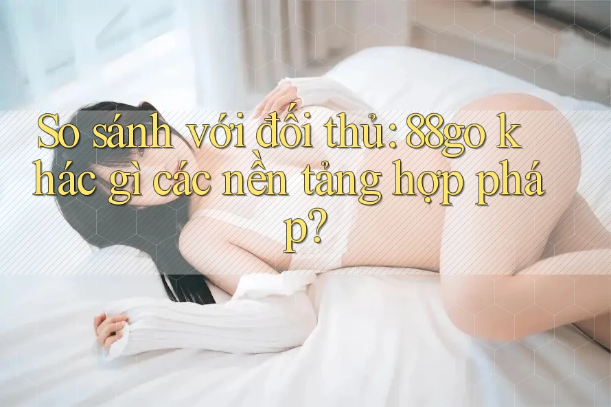 So sánh với đối thủ: 88go khác gì các nền tảng hợp pháp?