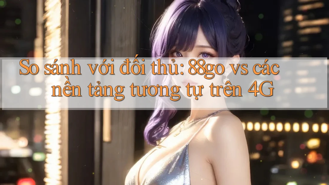 So sánh với đối thủ: 88go vs các nền tảng tương tự trên 4G