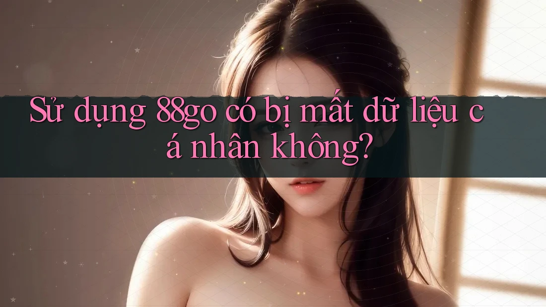 Sử dụng 88go có bị mất dữ liệu cá nhân không?